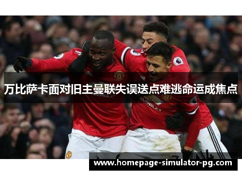 万比萨卡面对旧主曼联失误送点难逃命运成焦点 万比萨卡面对旧主曼联失误送点难逃命运成焦点