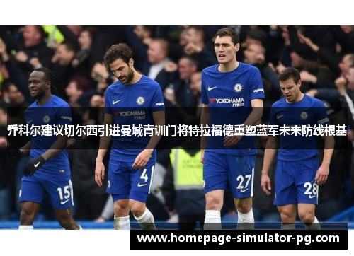 乔科尔建议切尔西引进曼城青训门将特拉福德重塑蓝军未来防线根基 乔科尔建议切尔西引进曼城青训门将特拉福德重塑蓝军未来防线根基