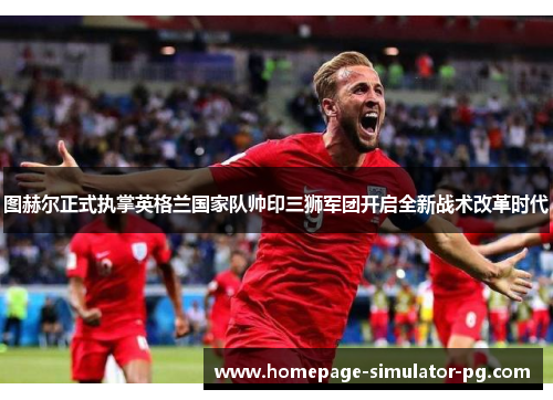 图赫尔正式执掌英格兰国家队帅印三狮军团开启全新战术改革时代