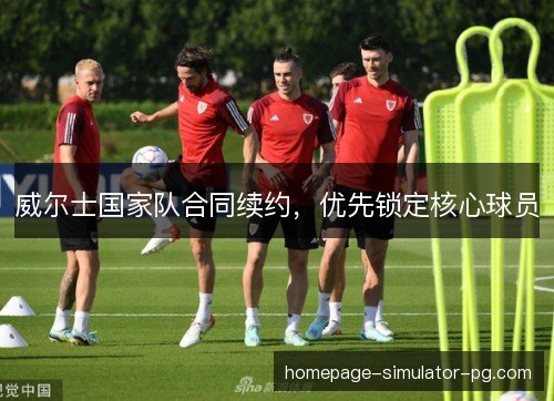 威尔士国家队合同续约,优先锁定核心球员 威尔士国家队合同续约,优先锁定核心球员